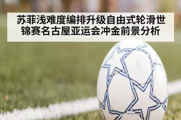 苏菲浅难度编排升级自由式轮滑世锦赛名古屋亚运会冲金前景分析
