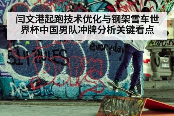 闫文港起跑技术优化与钢架雪车世界杯中国男队冲牌分析关键看点