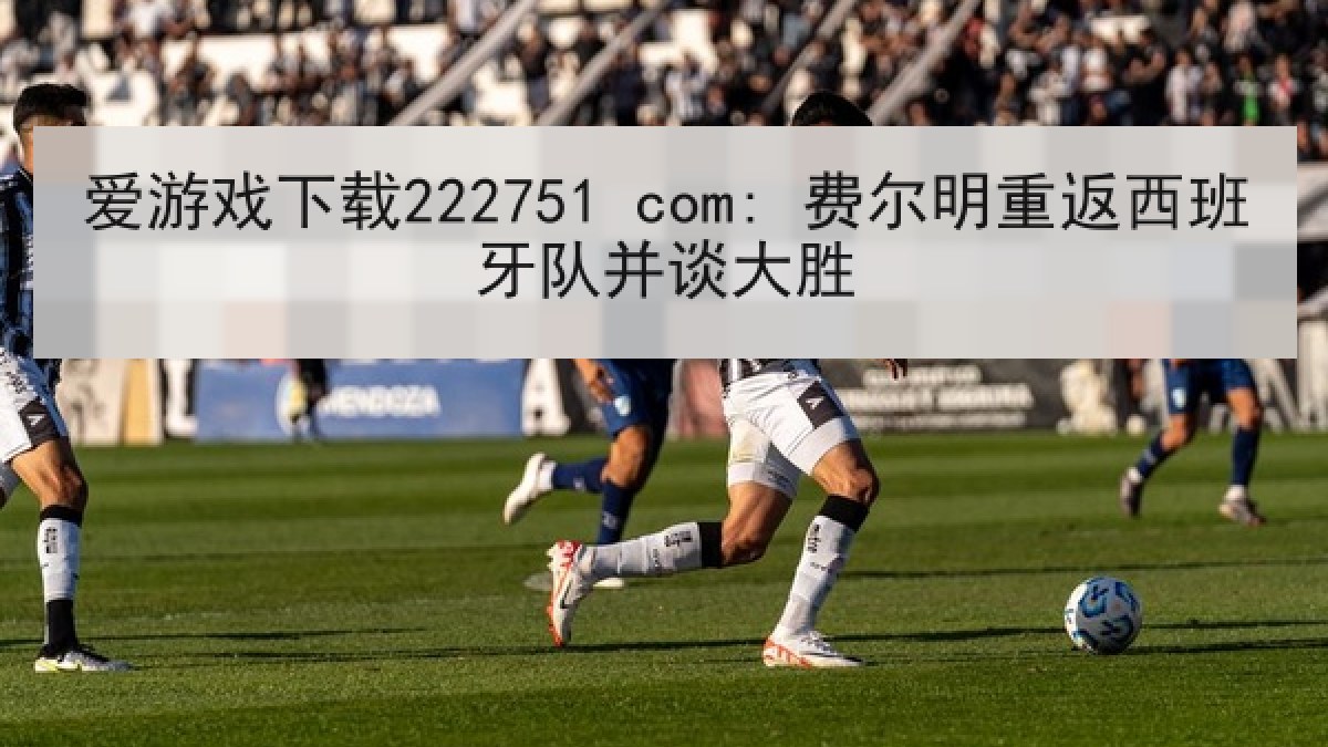 爱游戏下载222751 com: 费尔明重返西班牙队并谈大胜 爱游戏下载222751 com: 费尔明重返西班牙队并谈大胜